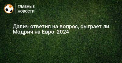 Лука Модрич - На Евро - Далич ответил на вопрос, сыграет ли Модрич на Евро-2024 - bombardir.ru