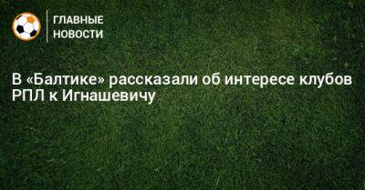 Сергей Игнашевич - В «Балтике» рассказали об интересе клубов РПЛ к Игнашевичу - bombardir.ru - Россия