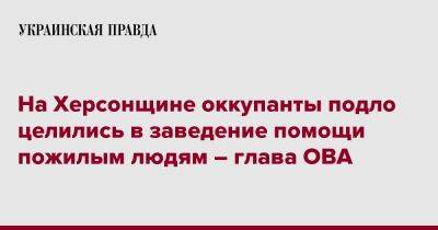 Ярослав Янушевич Ова - На Херсонщине оккупанты подло целились в заведение помощи пожилым людям – глава ОВА - pravda.com.ua - Россия