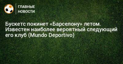 Серхио Бускетс - Бускетс покинет «Барселону» летом. Известен наиболее вероятный следующий его клуб (Mundo Deportivo) - bombardir.ru