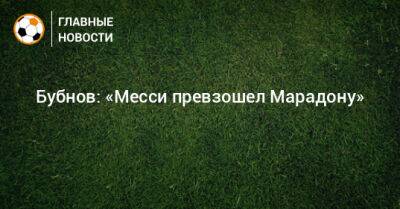 Александр Бубнов - Бубнов: «Месси превзошел Марадону» - bombardir.ru - Германия - Франция - Португалия - Аргентина