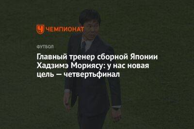 Главный тренер сборной Японии Хадзимэ Мориясу: у нас новая цель — четвертьфинал - championat.com - Япония - Испания - Хорватия - Катар - Марокко - Сенегал