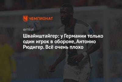 Антонио Рюдигер - Швайнштайгер: у Германии только один игрок в обороне, Антонио Рюдигер. Всё очень плохо - championat.com - Германия - Япония - Испания - Катар - Коста Рика