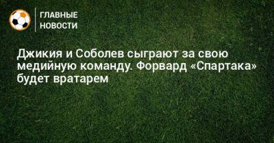 Георгий Джикия - Александр Соболев - Джикия и Соболев сыграют за свою медийную команду. Форвард «Спартака» будет вратарем - bombardir.ru