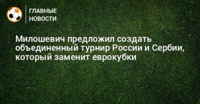 Милошевич предложил создать объединенный турнир России и Сербии, который заменит еврокубки - bombardir.ru - Россия - Сербия - Эмираты