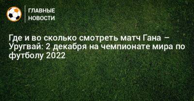 Где и во сколько смотреть матч Гана – Уругвай: 2 декабря на чемпионате мира по футболу 2022 - bombardir.ru - Гана - Катар - Уругвай