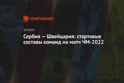 Сербия — Швейцария: стартовые составы команд на матч ЧМ-2022 - championat.com - Швейцария - Сербия - Катар