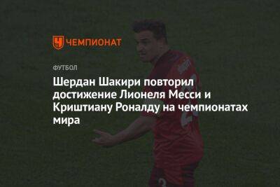 Криштиану Роналду - Шердан Шакири повторил достижение Лионеля Месси и Криштиану Роналду на чемпионатах мира - championat.com - Швейцария - Бразилия - Сербия - Португалия - Аргентина - Катар