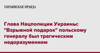 Игорь Клименко - Глава Нацполиции Украины: "Взрывной подарок" польскому генералу был трагическим недоразумением - pravda.com.ua - Украина - Польша