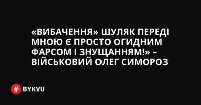 «Вибачення» Шуляк переді мною є просто огидним фарсом і знущанням!» – військовий Олег Симороз - bykvu.com - Украина - Twitter