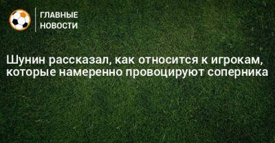 Шунин рассказал, как относится к игрокам, которые намеренно провоцируют соперника - bombardir.ru