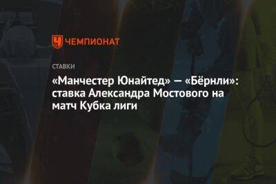 Александр Мостовой - «Манчестер Юнайтед» — «Бёрнли»: ставка Александра Мостового на матч Кубка лиги - championat.com - Россия - Англия - Франция - Аргентина