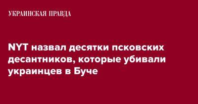 NYT назвал десятки псковских десантников, которые убивали украинцев в Буче - pravda.com.ua - New York