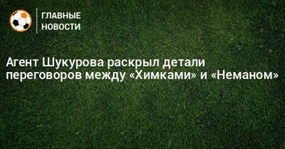 Агент Шукурова раскрыл детали переговоров между «Химками» и «Неманом» - bombardir.ru