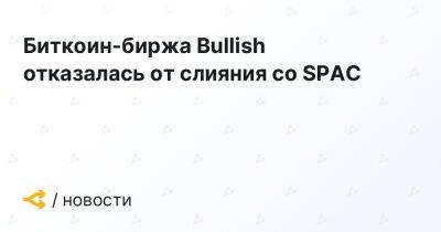 Биткоин-биржа Bullish отказалась от слияния со SPAC - forklog.com