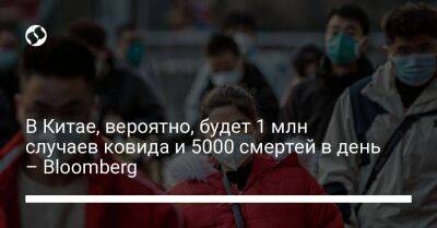 В Китае, вероятно, будет 1 млн случаев ковида и 5000 смертей в день – Bloomberg - koronavirus.center - Китай - Украина - Лондон - Ухань