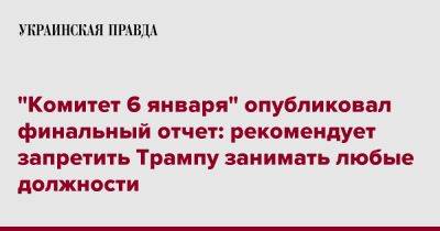 Дональд Трамп - "Комитет 6 января" опубликовал финальный отчет: рекомендует запретить Трампу занимать любые должности - pravda.com.ua - США