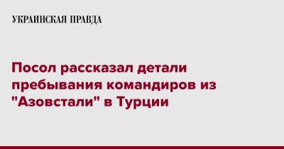 Василий Боднар - Посол рассказал детали пребывания командиров из "Азовстали" в Турции - pravda.com.ua - Украина - Турция