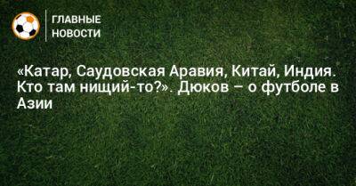 Александр Дюков - «Катар, Саудовская Аравия, Китай, Индия. Кто там нищий-то?». Дюков – о футболе в Азии - bombardir.ru - Китай - Южная Корея - Индия - Саудовская Аравия - Катар