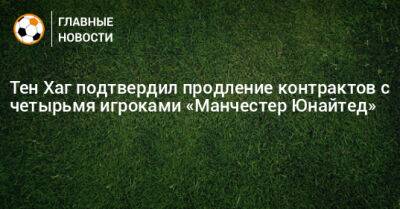 Хаг Тен - Тен Хаг подтвердил продление контрактов с четырьмя игроками «Манчестер Юнайтед» - bombardir.ru