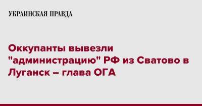 Сергей Гайдай - Оккупанты вывезли "администрацию" РФ из Сватово в Луганск – глава ОГА - pravda.com.ua - Россия - Луганск