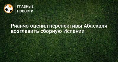 Рауль Рианчо - Гильермо Абаскаль - Рианчо оценил перспективы Абаскаля возглавить сборную Испании - bombardir.ru - Испания