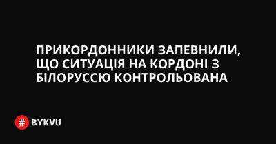 Прикордонники запевнили, що ситуація на кордоні з Білоруссю контрольована - bykvu.com - Украина - Росія - Білорусь - Twitter