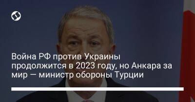 Хулуси Акар - Война РФ против Украины продолжится в 2023 году, но Анкара за мир — министр обороны Турции - liga.net - Россия - Украина - Турция - Анкара
