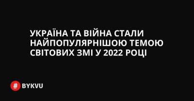 Україна та війна стали найпопулярнішою темою світових ЗМІ у 2022 році - bykvu.com - Украина - Україна - Twitter