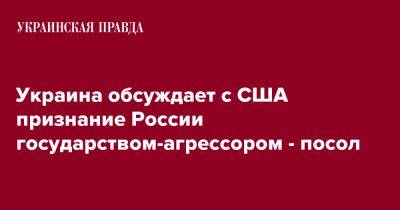 Оксана Маркарова - Украина обсуждает с США признание России государством-агрессором - посол - pravda.com.ua - Россия - США - Украина