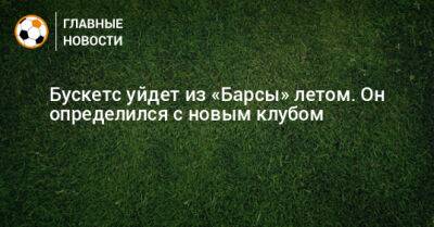 Серхио Бускетс - Бускетс уйдет из «Барсы» летом. Он определился с новым клубом - bombardir.ru