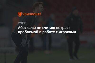 Гильермо Абаскаль - Абаскаль: не считаю возраст проблемой в работе с игроками - championat.com - Россия