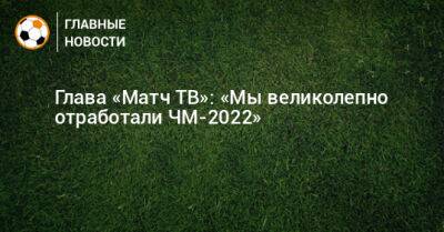 Тимур Журавель - Глава «Матч ТВ»: «Мы великолепно отработали ЧМ-2022» - bombardir.ru