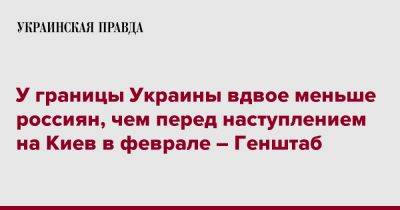 У границы Украины вдвое меньше россиян, чем перед наступлением на Киев в феврале – Генштаб - pravda.com.ua - Россия - Украина - Киев - Белоруссия - Курская обл. - Брянская обл.