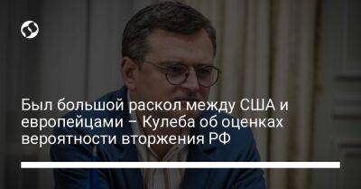 Дмитрий Кулеба - Был большой раскол между США и европейцами – Кулеба об оценках вероятности вторжения РФ - liga.net - Россия - США - Украина - Луганская обл. - Донецкая обл.