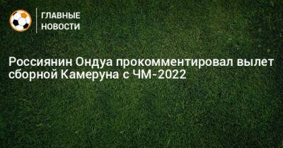 Россиянин Ондуа прокомментировал вылет сборной Камеруна с ЧМ-2022 - bombardir.ru - Бразилия - Камерун - Катар