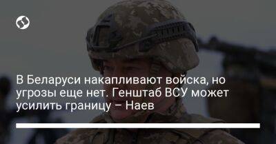 Сергей Наев - В Беларуси накапливают войска, но угрозы еще нет. Генштаб ВСУ может усилить границу – Наев - liga.net - Россия - Украина - Белоруссия