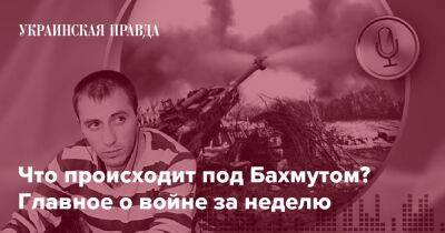 Что происходит под Бахмутом? Главное о войне за неделю - pravda.com.ua