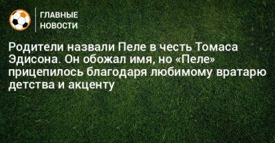 Томас Эдисон - Родители назвали Пеле в честь Томаса Эдисона. Он обожал имя, но «Пеле» прицепилось благодаря любимому вратарю детства и акценту - bombardir.ru