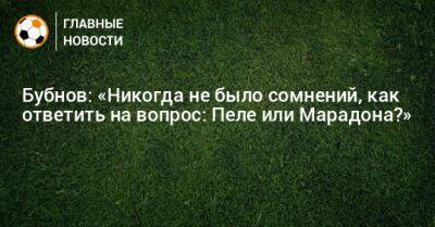 Александр Бубнов - Бубнов: «Никогда не было сомнений, как ответить на вопрос: Пеле или Марадона?» - bombardir.ru - Бразилия - Катар