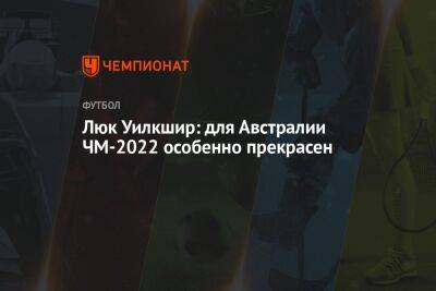 Люк Уилкшир: для Австралии ЧМ-2022 особенно прекрасен - championat.com - Италия - Австралия - Дания - Аргентина - Катар