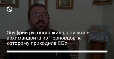 Онуфрий рукоположил в епископы архимандрита из Черновцов, к которому приходила СБУ - liga.net - Россия - Украина - Киев - Черновцы