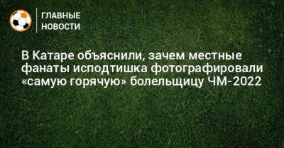 В Катаре объяснили, зачем местные фанаты исподтишка фотографировали «самую горячую» болельщицу ЧМ-2022 - bombardir.ru - Катар