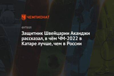 Андрей Панков - Защитник Швейцарии Аканджи рассказал, в чём ЧМ-2022 в Катаре лучше, чем в России - championat.com - Россия - Швейцария - Франция - Катар