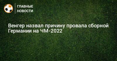 Арсен Венгер - Венгер назвал причину провала сборной Германии на ЧМ-2022 - bombardir.ru - Англия - Германия - Франция - Катар