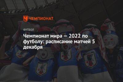 Чемпионат мира — 2022 по футболу: расписание матчей 5 декабря - championat.com - Южная Корея - Япония - Бразилия - Хорватия - Катар