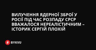 Сергій Плохій - Вилучення ядерної зброї у Росії під час розпаду СРСР вважалося нереалістичним – історик Сергій Плохій - bykvu.com - США - Украина - Росія - Срср - місто Москва