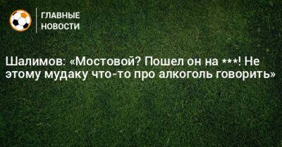 Александр Мостовой - Игорь Шалимов - Шалимов: «Мостовой? Пошел он на ***! Не этому мудаку что-то про алкоголь говорить» - bombardir.ru - Россия