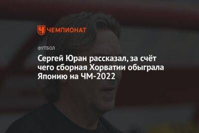 Сергей Юран - Сергей Юран рассказал, за счёт чего сборная Хорватии обыграла Японию на ЧМ-2022 - championat.com - Япония - Хорватия - Катар