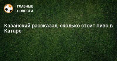 Казанский рассказал, сколько стоит пиво в Катаре - bombardir.ru - Англия - Катар